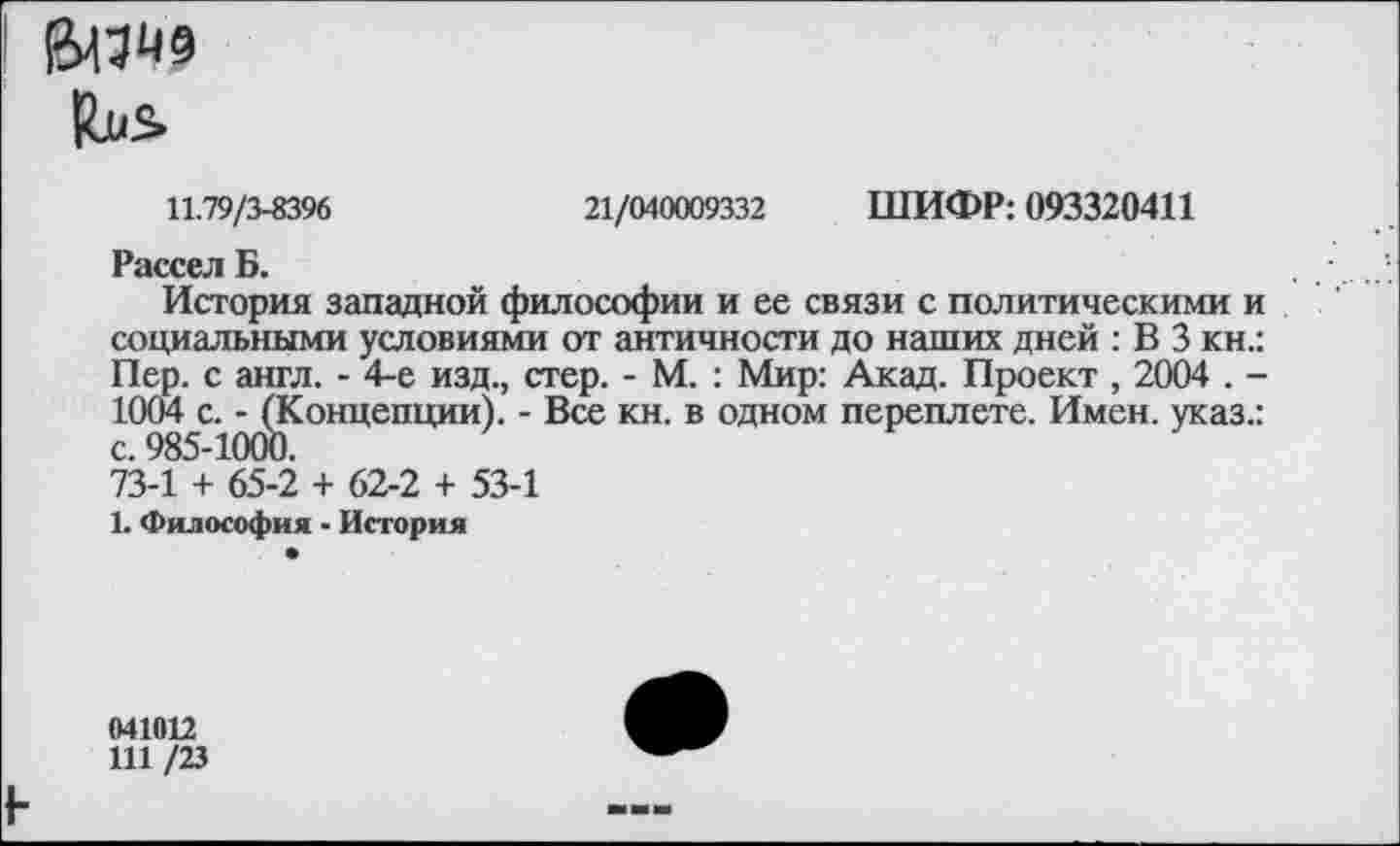 ﻿ВДО9
Циь
11.79/3-8396	21/040009332 ШИФР: 093320411
Рассел Б.
История западной философии и ее связи с политическими и социальными условиями от античности до наших дней : В 3 кн.: Пер. с англ. - 4-е изд., стер. - М. : Мир: Акад. Проект , 2004 . -1004 с. - (Концепции). - Все кн. в одном переплете. Имен, указ.: с. 985-10СЮ.
73-1 + 65-2 + 62-2 + 53-1
1. Философия - История
041012
111 /23